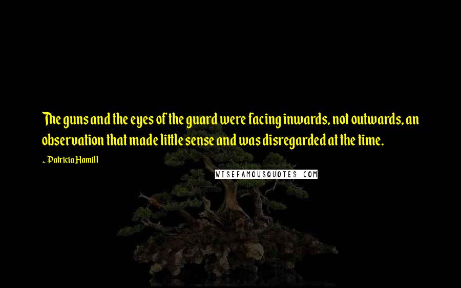 Patricia Hamill Quotes: The guns and the eyes of the guard were facing inwards, not outwards, an observation that made little sense and was disregarded at the time.