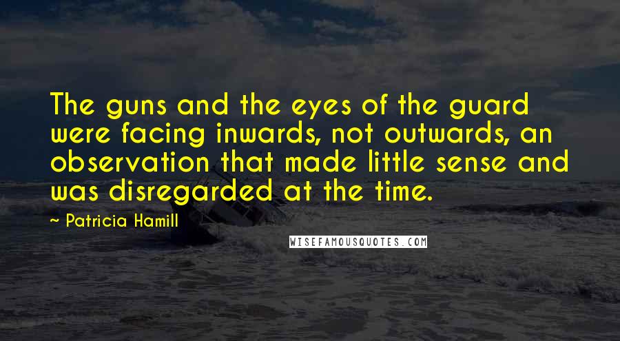 Patricia Hamill Quotes: The guns and the eyes of the guard were facing inwards, not outwards, an observation that made little sense and was disregarded at the time.