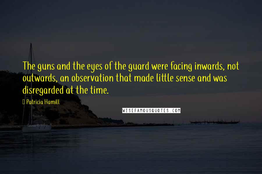 Patricia Hamill Quotes: The guns and the eyes of the guard were facing inwards, not outwards, an observation that made little sense and was disregarded at the time.