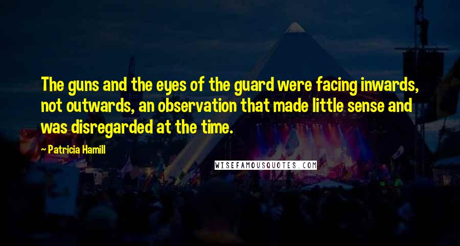 Patricia Hamill Quotes: The guns and the eyes of the guard were facing inwards, not outwards, an observation that made little sense and was disregarded at the time.