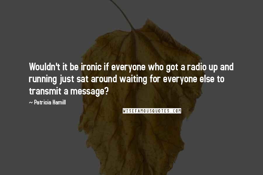 Patricia Hamill Quotes: Wouldn't it be ironic if everyone who got a radio up and running just sat around waiting for everyone else to transmit a message?