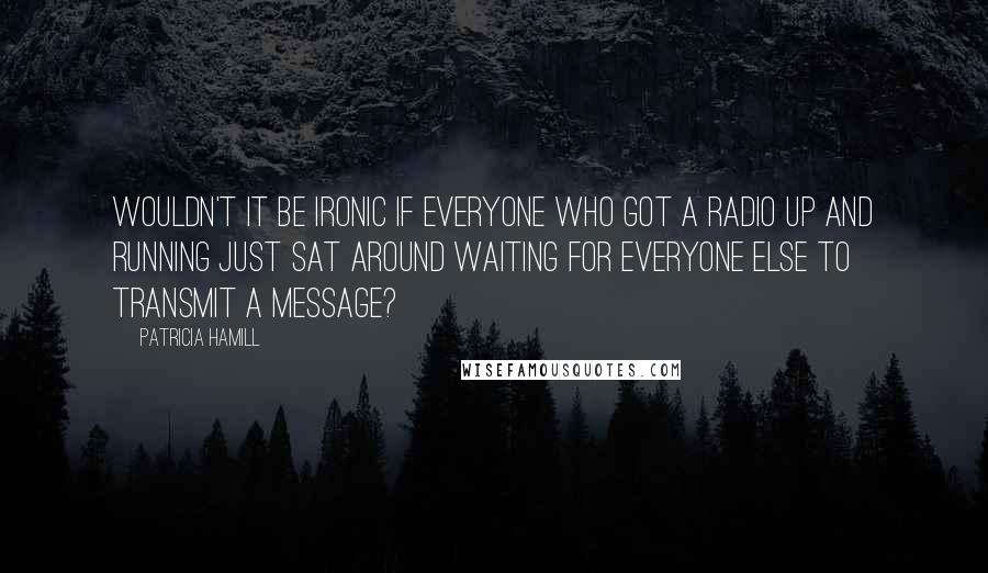 Patricia Hamill Quotes: Wouldn't it be ironic if everyone who got a radio up and running just sat around waiting for everyone else to transmit a message?