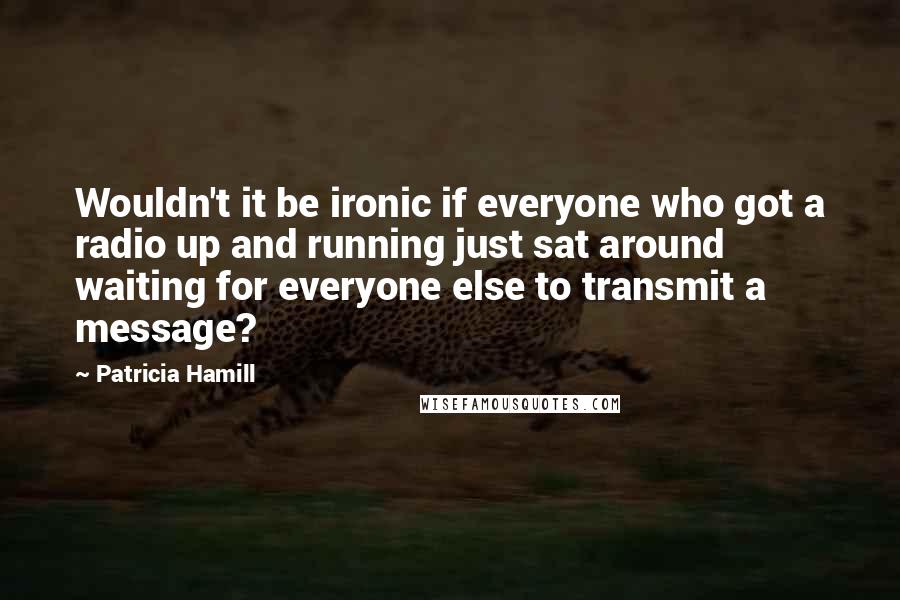 Patricia Hamill Quotes: Wouldn't it be ironic if everyone who got a radio up and running just sat around waiting for everyone else to transmit a message?