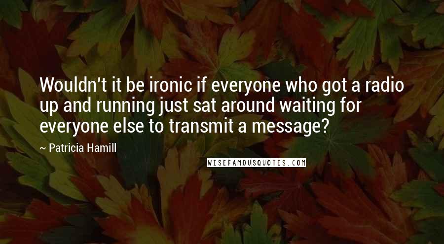 Patricia Hamill Quotes: Wouldn't it be ironic if everyone who got a radio up and running just sat around waiting for everyone else to transmit a message?