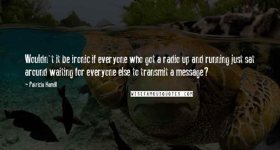 Patricia Hamill Quotes: Wouldn't it be ironic if everyone who got a radio up and running just sat around waiting for everyone else to transmit a message?