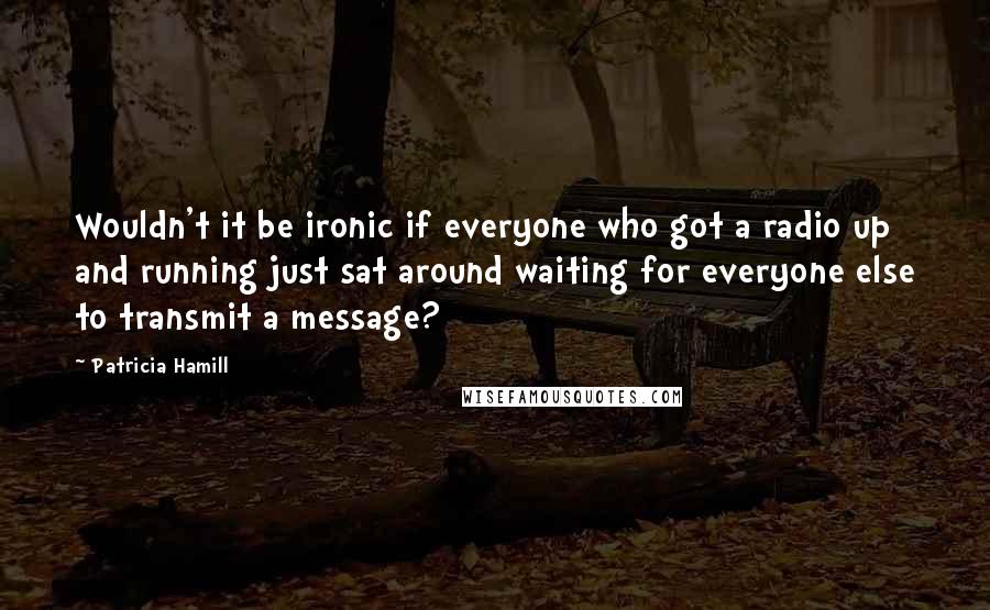 Patricia Hamill Quotes: Wouldn't it be ironic if everyone who got a radio up and running just sat around waiting for everyone else to transmit a message?