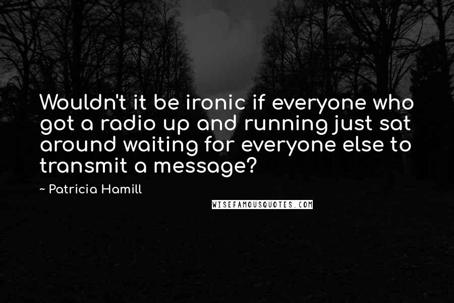 Patricia Hamill Quotes: Wouldn't it be ironic if everyone who got a radio up and running just sat around waiting for everyone else to transmit a message?