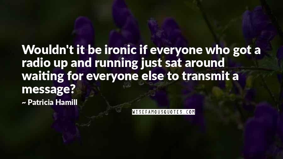 Patricia Hamill Quotes: Wouldn't it be ironic if everyone who got a radio up and running just sat around waiting for everyone else to transmit a message?
