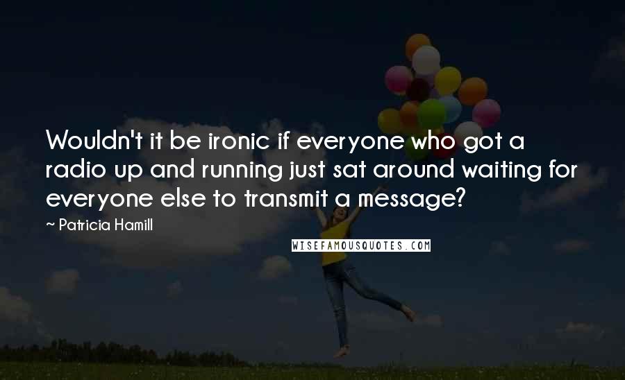 Patricia Hamill Quotes: Wouldn't it be ironic if everyone who got a radio up and running just sat around waiting for everyone else to transmit a message?