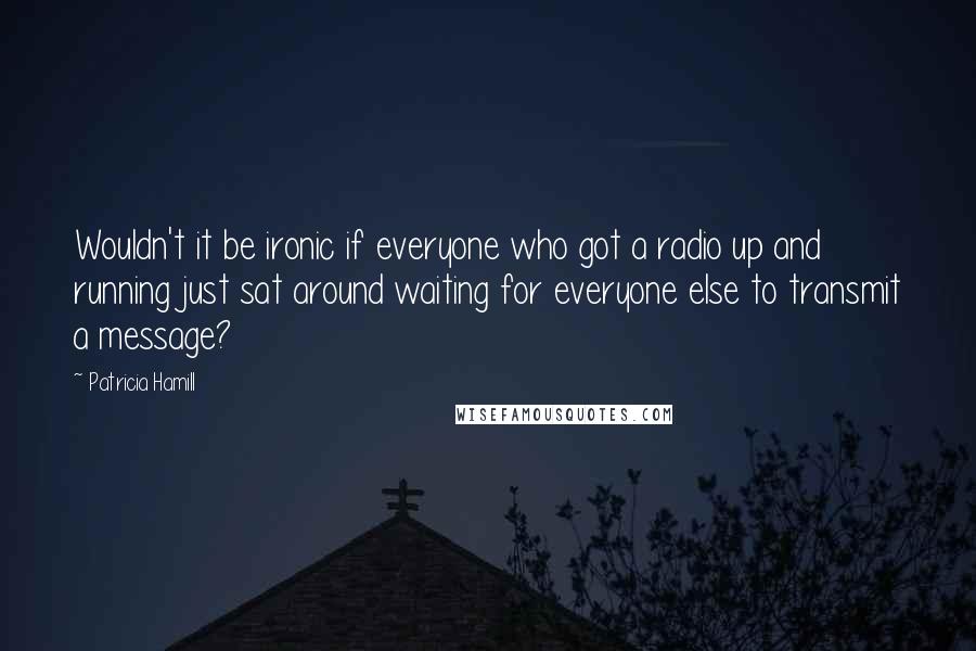Patricia Hamill Quotes: Wouldn't it be ironic if everyone who got a radio up and running just sat around waiting for everyone else to transmit a message?