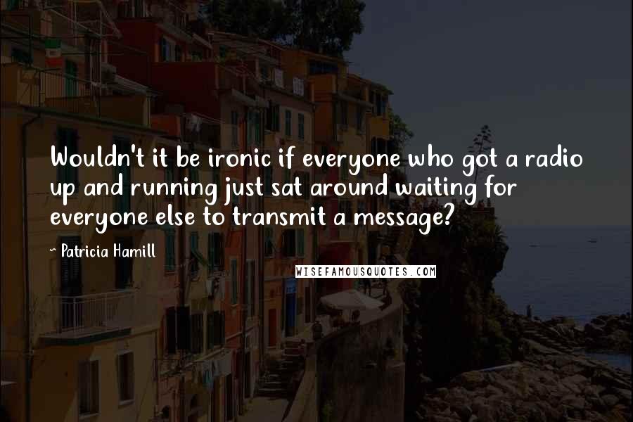 Patricia Hamill Quotes: Wouldn't it be ironic if everyone who got a radio up and running just sat around waiting for everyone else to transmit a message?