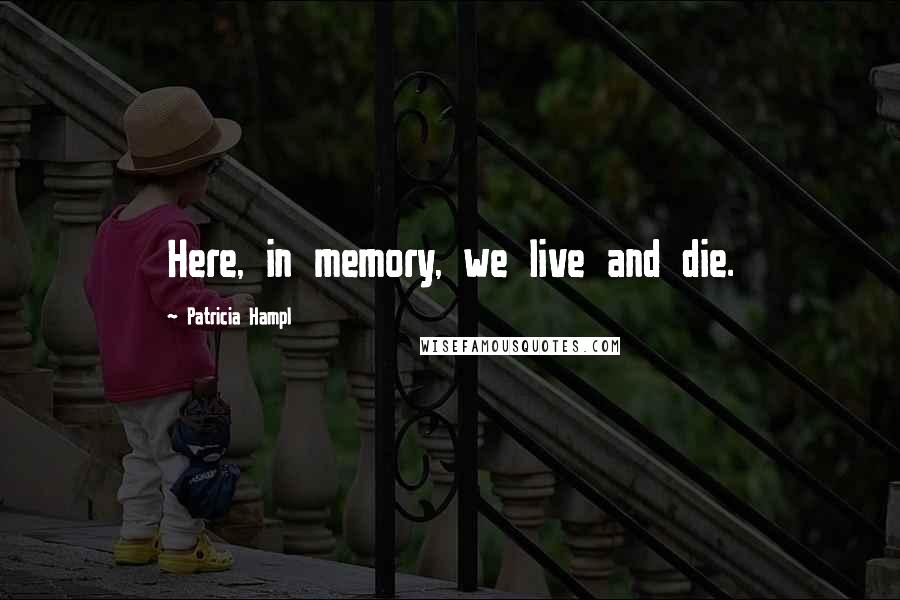 Patricia Hampl Quotes: Here, in memory, we live and die.