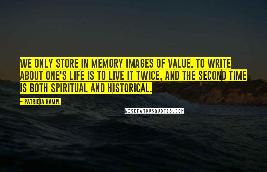 Patricia Hampl Quotes: We only store in memory images of value. To write about one's life is to live it twice, and the second time is both spiritual and historical.