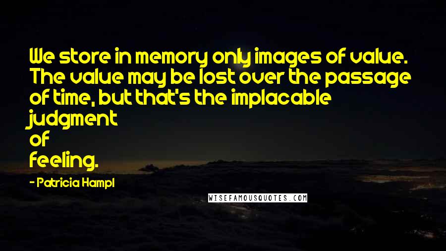 Patricia Hampl Quotes: We store in memory only images of value. The value may be lost over the passage of time, but that's the implacable judgment of feeling.