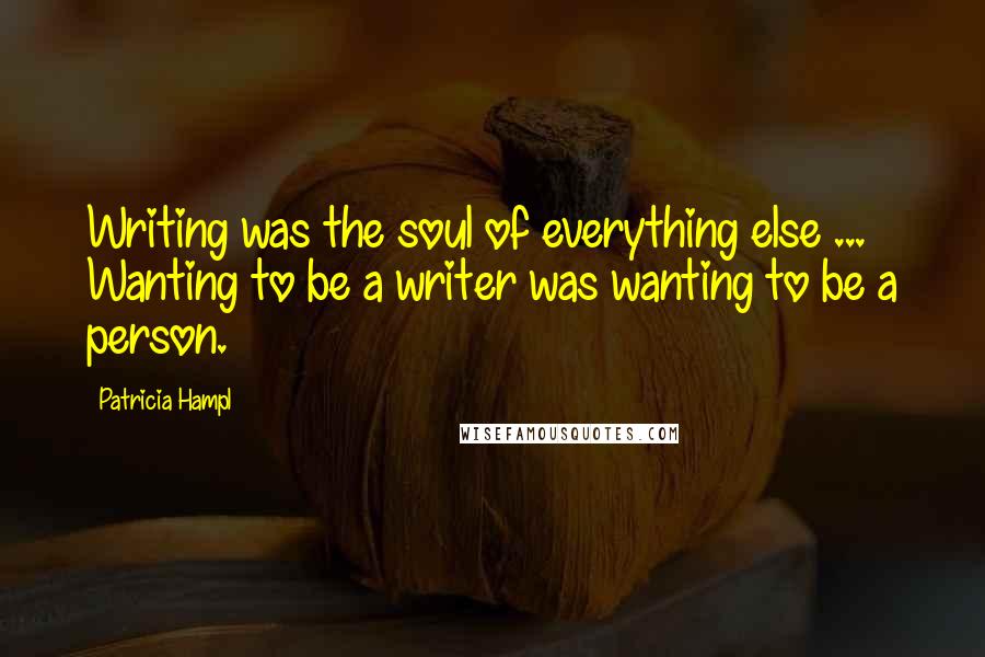 Patricia Hampl Quotes: Writing was the soul of everything else ... Wanting to be a writer was wanting to be a person.