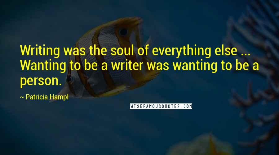 Patricia Hampl Quotes: Writing was the soul of everything else ... Wanting to be a writer was wanting to be a person.