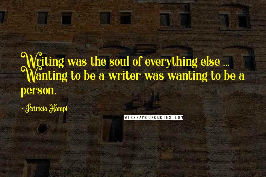 Patricia Hampl Quotes: Writing was the soul of everything else ... Wanting to be a writer was wanting to be a person.