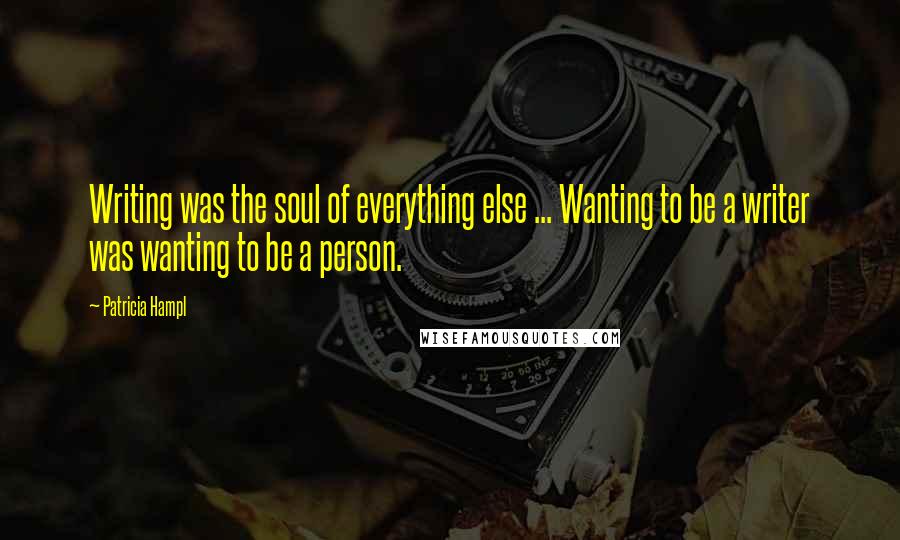 Patricia Hampl Quotes: Writing was the soul of everything else ... Wanting to be a writer was wanting to be a person.