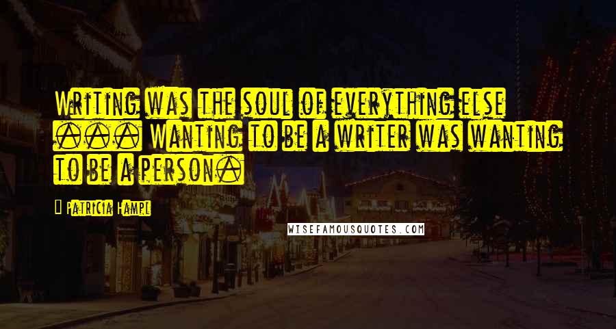 Patricia Hampl Quotes: Writing was the soul of everything else ... Wanting to be a writer was wanting to be a person.