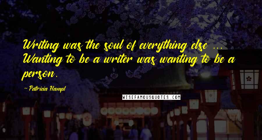 Patricia Hampl Quotes: Writing was the soul of everything else ... Wanting to be a writer was wanting to be a person.