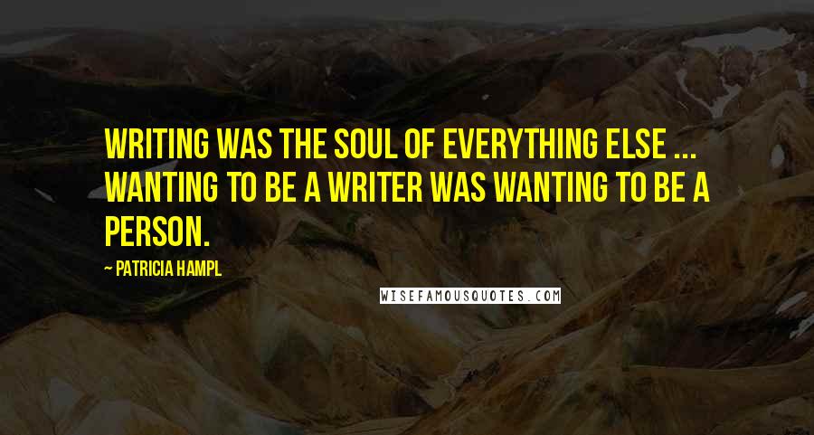 Patricia Hampl Quotes: Writing was the soul of everything else ... Wanting to be a writer was wanting to be a person.