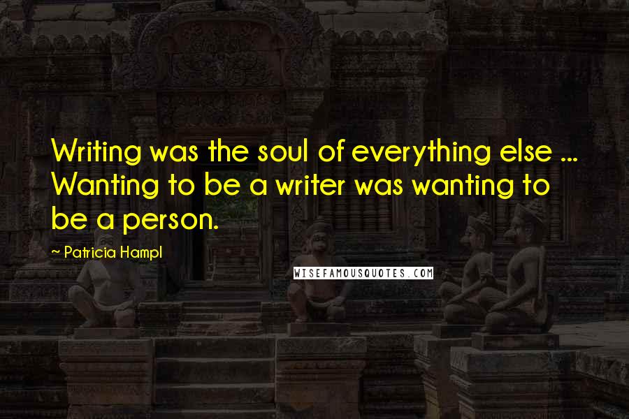 Patricia Hampl Quotes: Writing was the soul of everything else ... Wanting to be a writer was wanting to be a person.