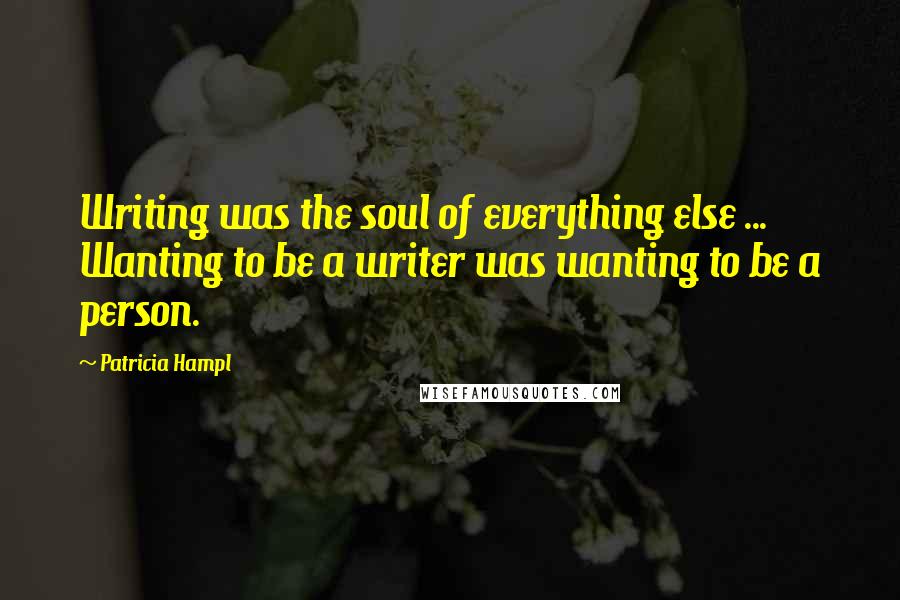Patricia Hampl Quotes: Writing was the soul of everything else ... Wanting to be a writer was wanting to be a person.