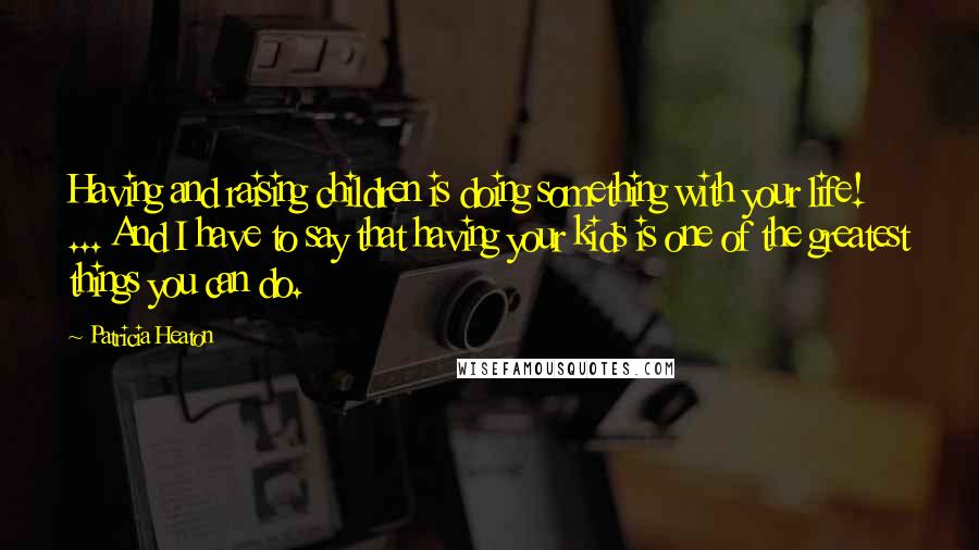 Patricia Heaton Quotes: Having and raising children is doing something with your life! ... And I have to say that having your kids is one of the greatest things you can do.