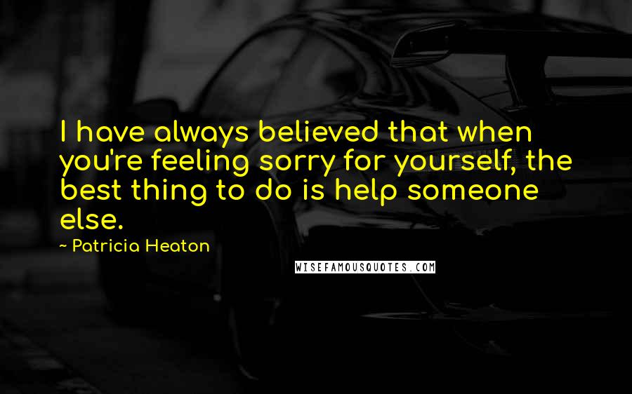 Patricia Heaton Quotes: I have always believed that when you're feeling sorry for yourself, the best thing to do is help someone else.