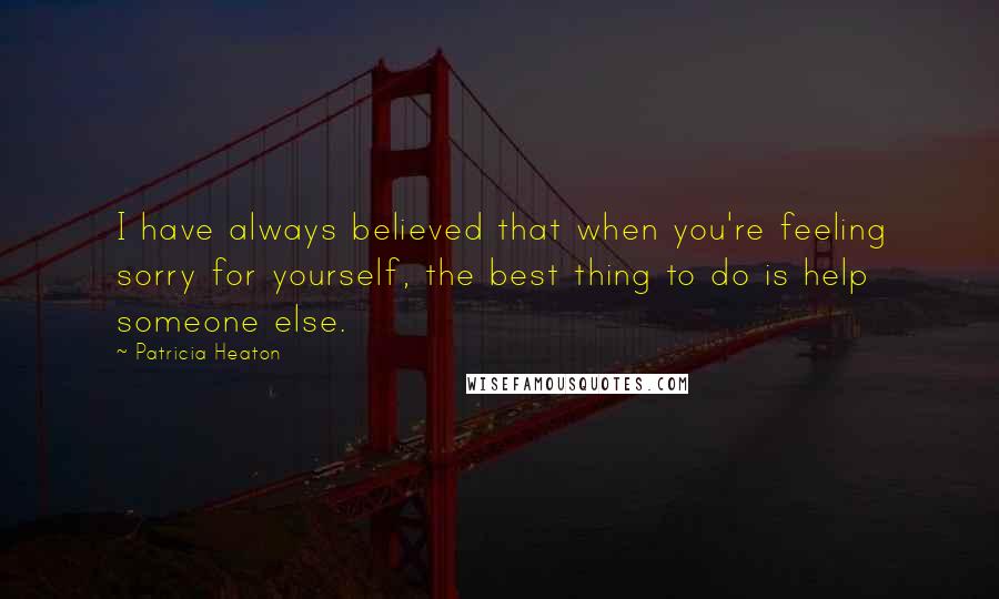 Patricia Heaton Quotes: I have always believed that when you're feeling sorry for yourself, the best thing to do is help someone else.