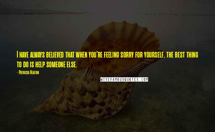 Patricia Heaton Quotes: I have always believed that when you're feeling sorry for yourself, the best thing to do is help someone else.