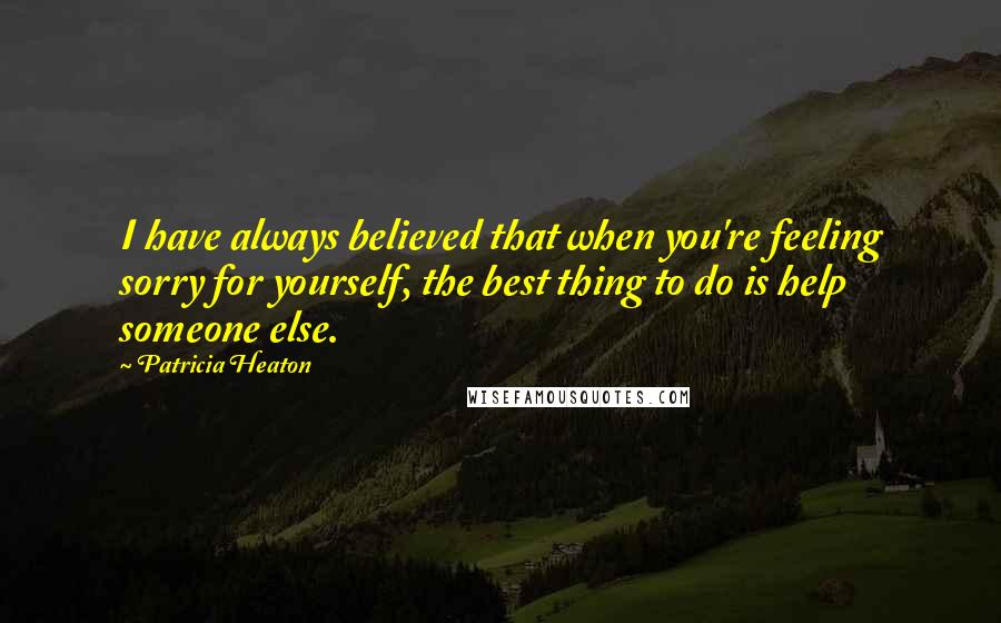 Patricia Heaton Quotes: I have always believed that when you're feeling sorry for yourself, the best thing to do is help someone else.