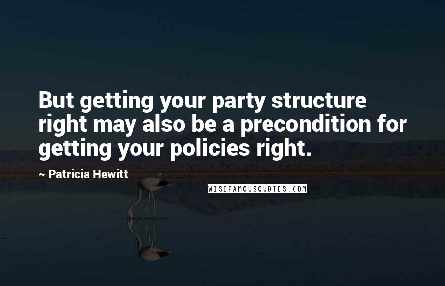 Patricia Hewitt Quotes: But getting your party structure right may also be a precondition for getting your policies right.