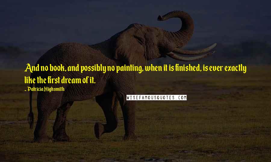 Patricia Highsmith Quotes: And no book, and possibly no painting, when it is finished, is ever exactly like the first dream of it.