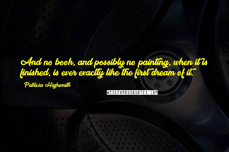 Patricia Highsmith Quotes: And no book, and possibly no painting, when it is finished, is ever exactly like the first dream of it.