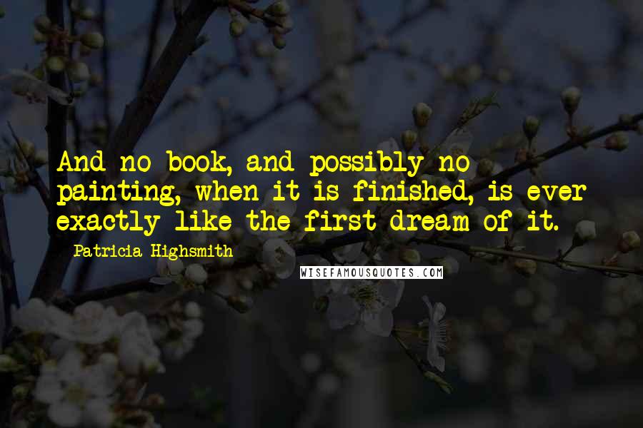 Patricia Highsmith Quotes: And no book, and possibly no painting, when it is finished, is ever exactly like the first dream of it.