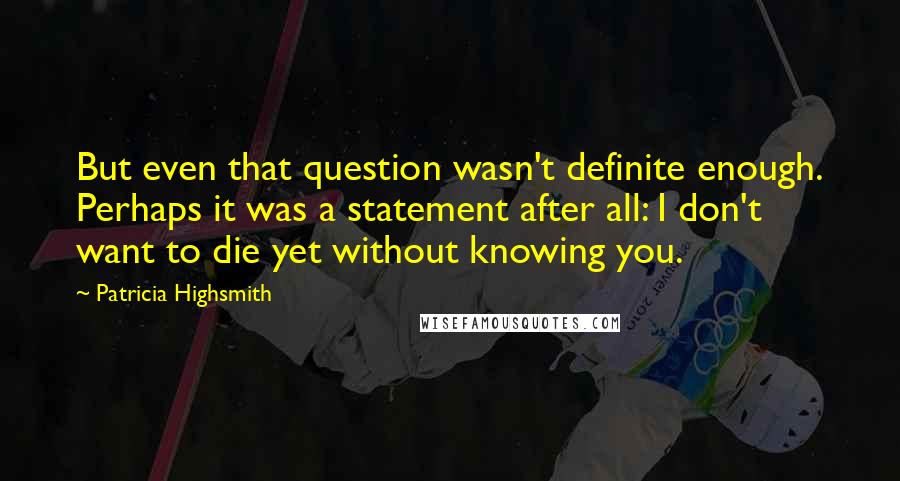 Patricia Highsmith Quotes: But even that question wasn't definite enough. Perhaps it was a statement after all: I don't want to die yet without knowing you.