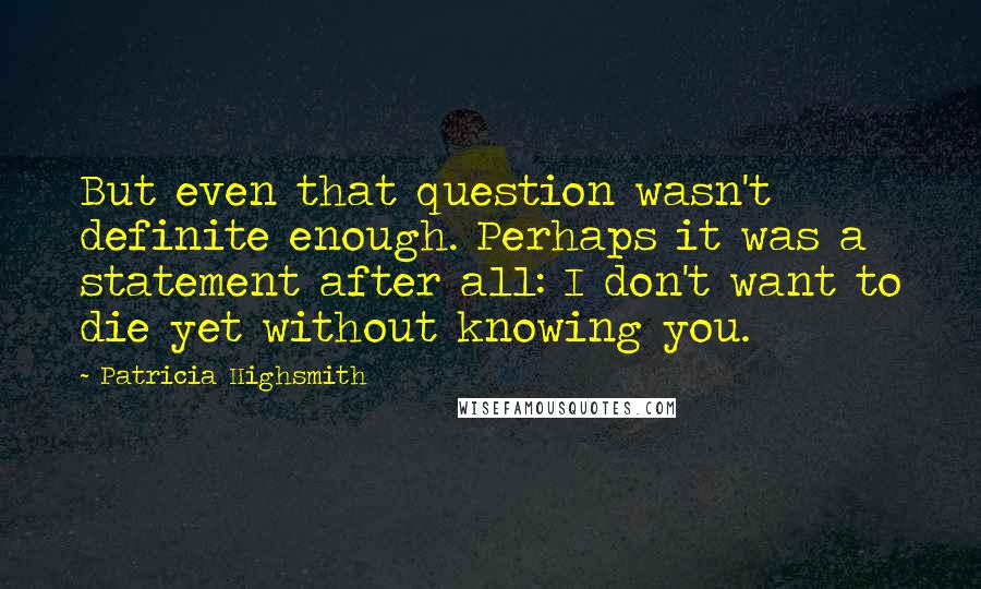 Patricia Highsmith Quotes: But even that question wasn't definite enough. Perhaps it was a statement after all: I don't want to die yet without knowing you.