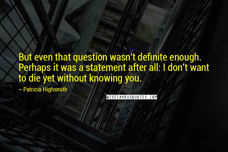 Patricia Highsmith Quotes: But even that question wasn't definite enough. Perhaps it was a statement after all: I don't want to die yet without knowing you.