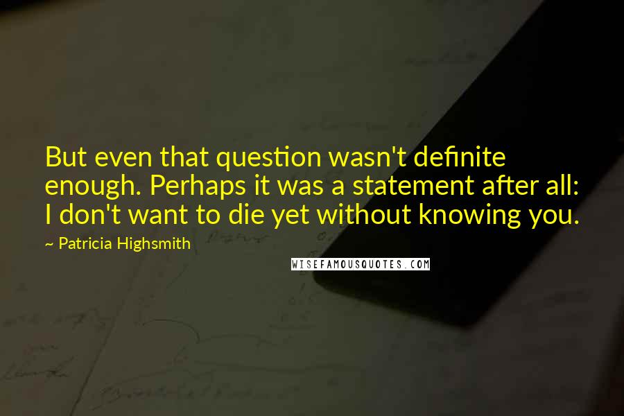 Patricia Highsmith Quotes: But even that question wasn't definite enough. Perhaps it was a statement after all: I don't want to die yet without knowing you.