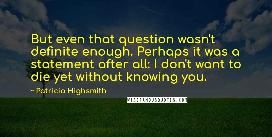 Patricia Highsmith Quotes: But even that question wasn't definite enough. Perhaps it was a statement after all: I don't want to die yet without knowing you.