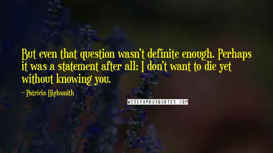 Patricia Highsmith Quotes: But even that question wasn't definite enough. Perhaps it was a statement after all: I don't want to die yet without knowing you.