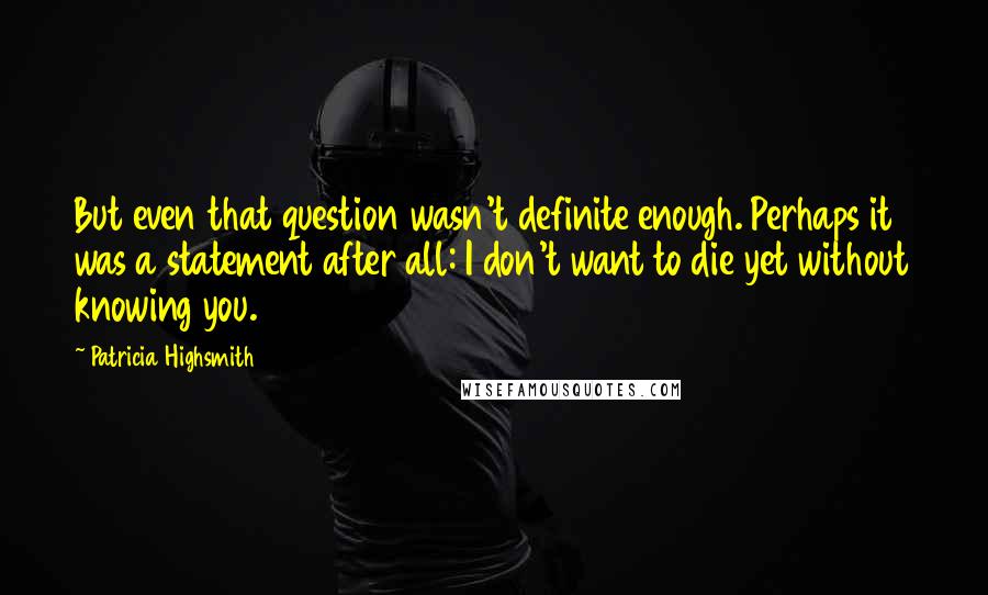 Patricia Highsmith Quotes: But even that question wasn't definite enough. Perhaps it was a statement after all: I don't want to die yet without knowing you.