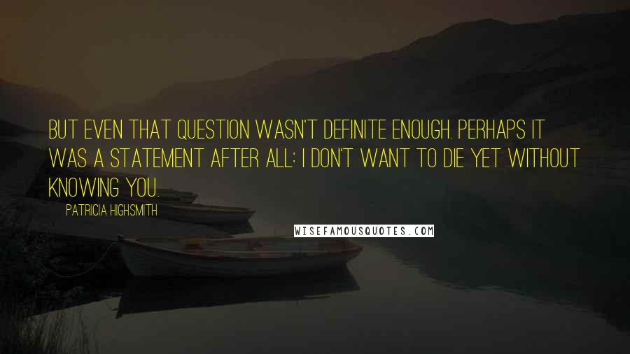 Patricia Highsmith Quotes: But even that question wasn't definite enough. Perhaps it was a statement after all: I don't want to die yet without knowing you.