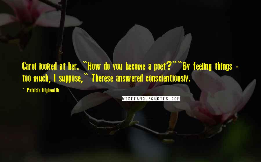 Patricia Highsmith Quotes: Carol looked at her. "How do you become a poet?""By feeling things - too much, I suppose," Therese answered conscientiously.