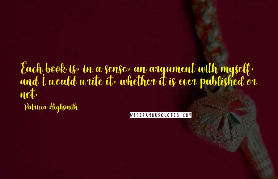 Patricia Highsmith Quotes: Each book is, in a sense, an argument with myself, and I would write it, whether it is ever published or not.