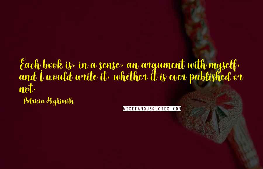 Patricia Highsmith Quotes: Each book is, in a sense, an argument with myself, and I would write it, whether it is ever published or not.
