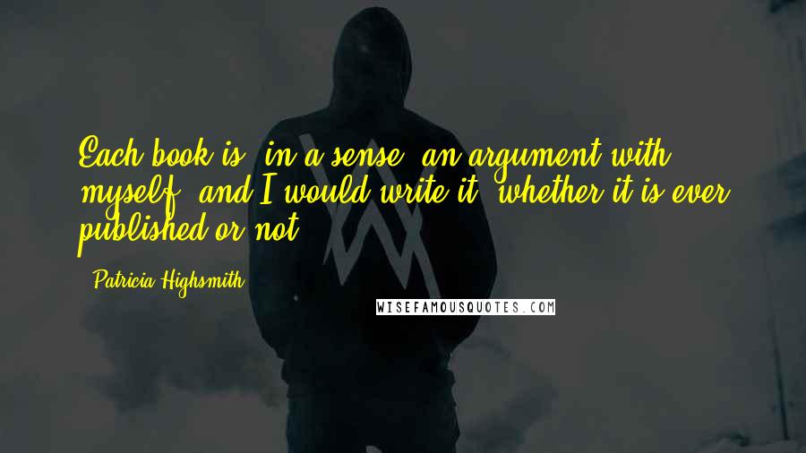 Patricia Highsmith Quotes: Each book is, in a sense, an argument with myself, and I would write it, whether it is ever published or not.