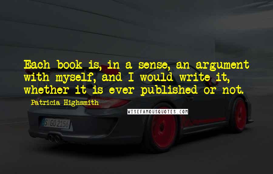 Patricia Highsmith Quotes: Each book is, in a sense, an argument with myself, and I would write it, whether it is ever published or not.