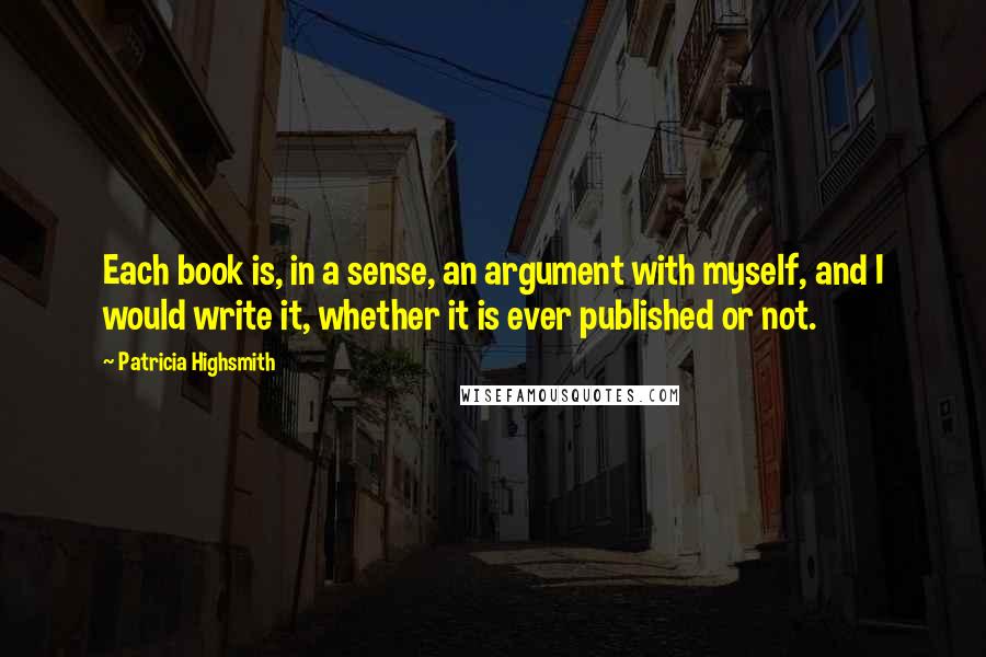 Patricia Highsmith Quotes: Each book is, in a sense, an argument with myself, and I would write it, whether it is ever published or not.